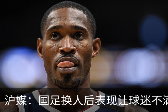 沪媒：国足换人后表现让球迷不满，长时间被新加坡队压制和围攻